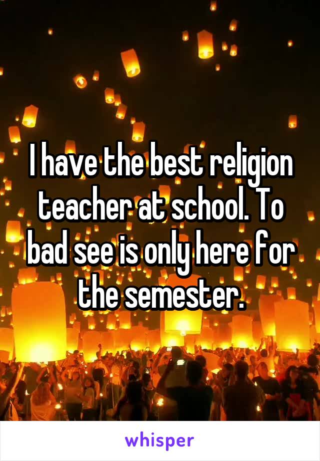 I have the best religion teacher at school. To bad see is only here for the semester.