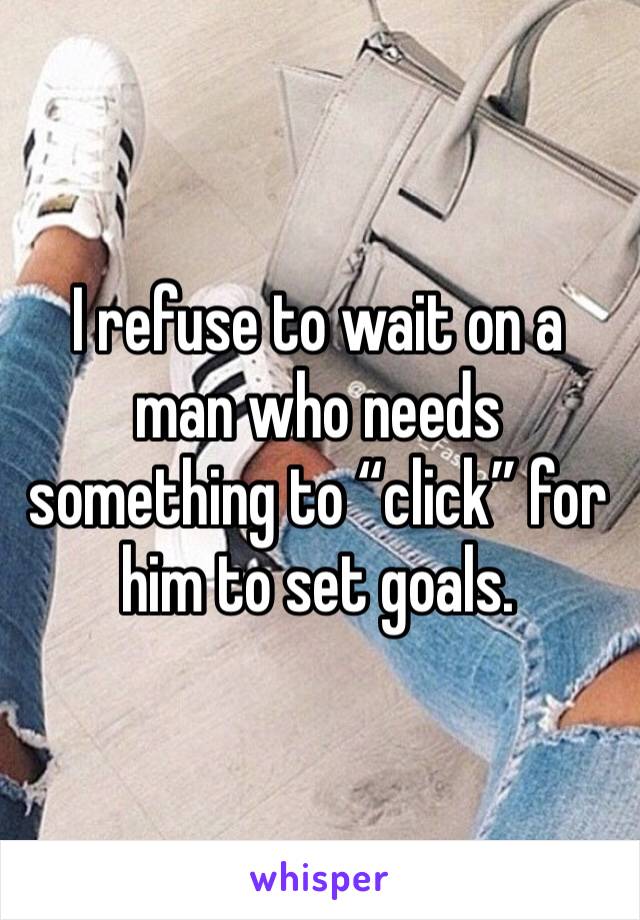 I refuse to wait on a man who needs something to “click” for him to set goals. 