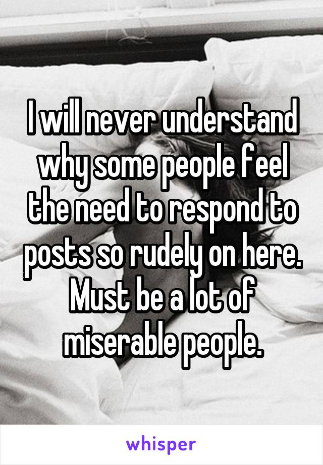 I will never understand why some people feel the need to respond to posts so rudely on here. Must be a lot of miserable people.