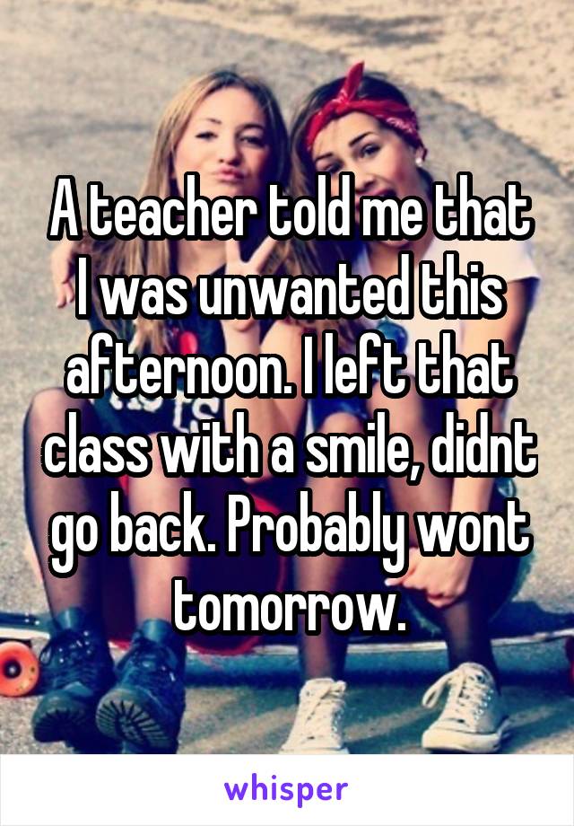 A teacher told me that I was unwanted this afternoon. I left that class with a smile, didnt go back. Probably wont tomorrow.