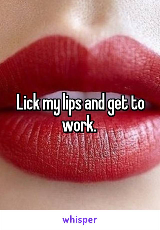 Lick my lips and get to work. 