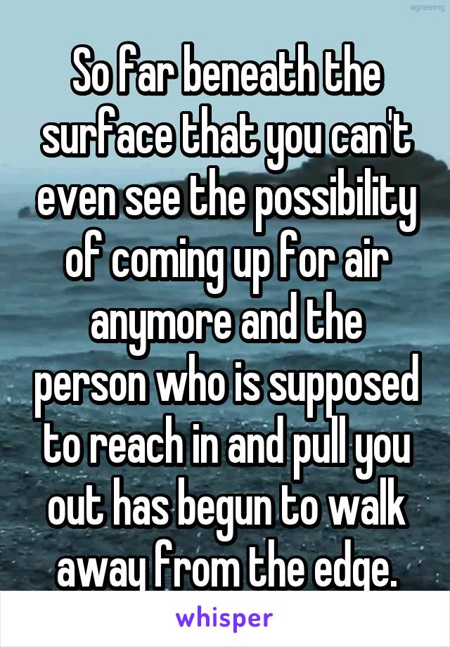 So far beneath the surface that you can't even see the possibility of coming up for air anymore and the person who is supposed to reach in and pull you out has begun to walk away from the edge.