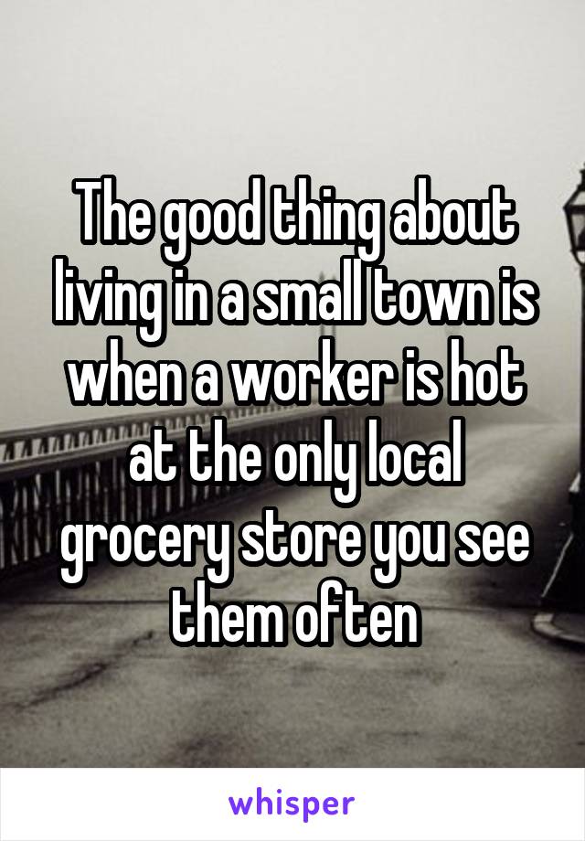 The good thing about living in a small town is when a worker is hot at the only local grocery store you see them often