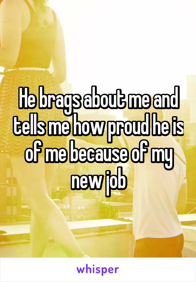 He brags about me and tells me how proud he is of me because of my new job