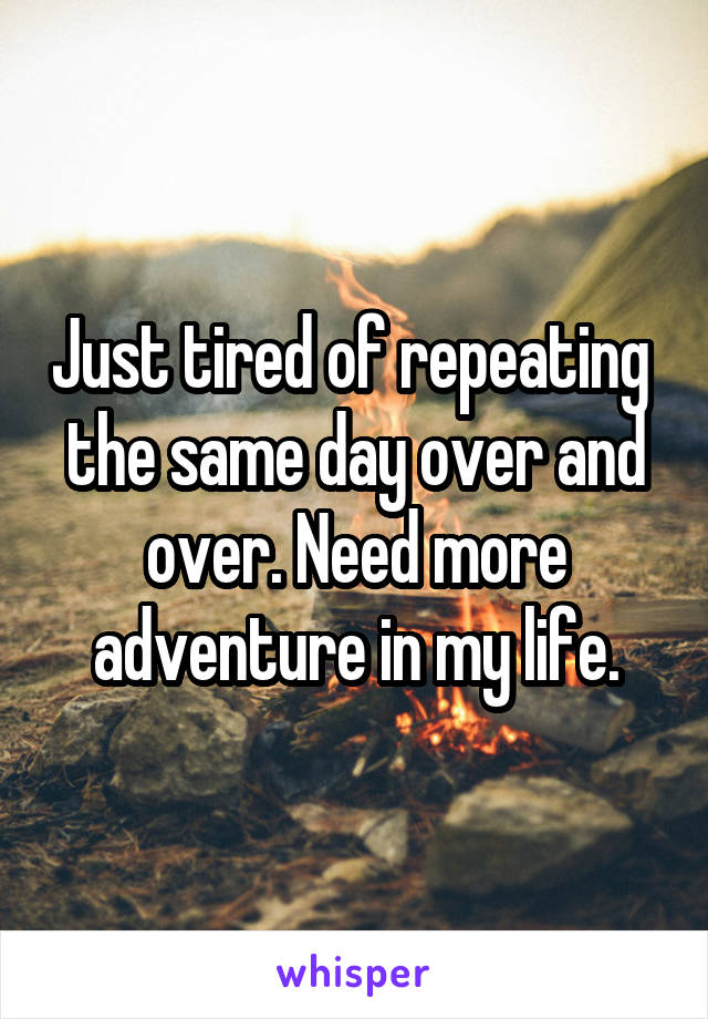 Just tired of repeating  the same day over and over. Need more adventure in my life.