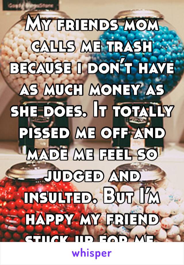 My friends mom calls me trash because i don’t have as much money as she does. It totally pissed me off and made me feel so judged and insulted. But I’m happy my friend stuck up for me. 