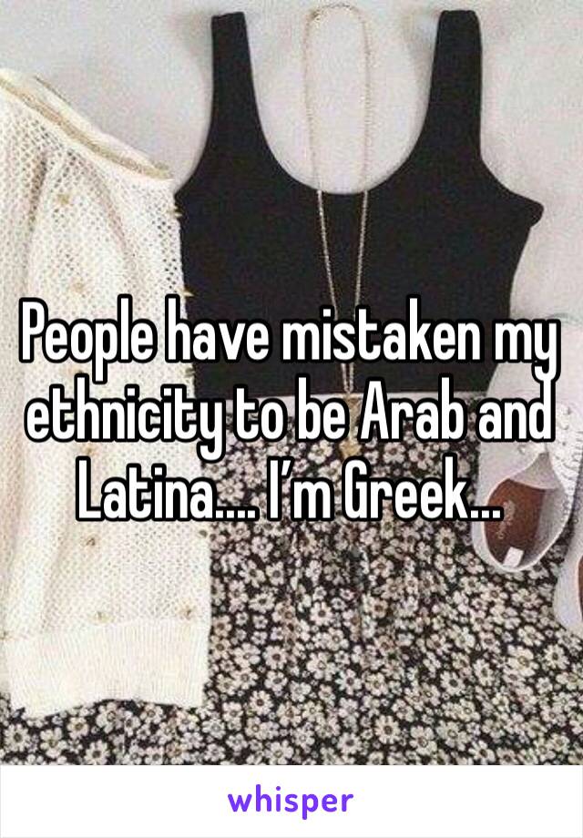 People have mistaken my ethnicity to be Arab and Latina.... I’m Greek...