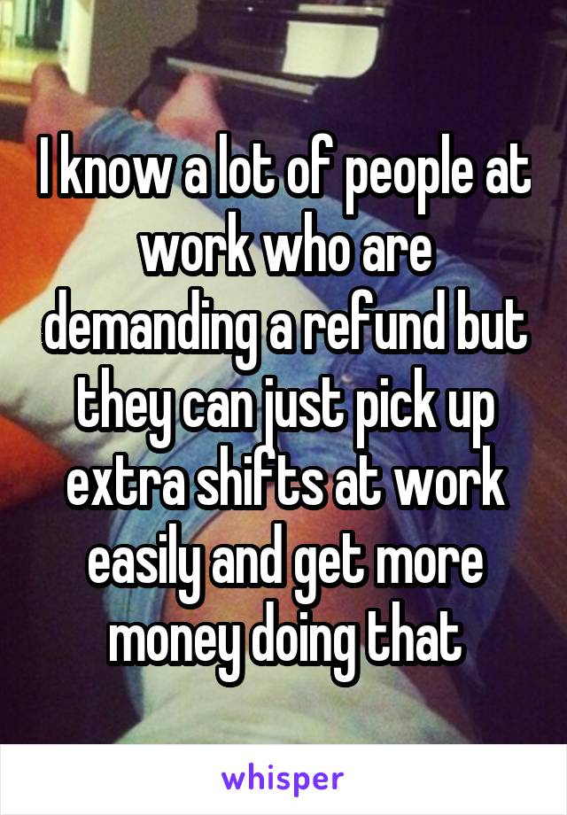 I know a lot of people at work who are demanding a refund but they can just pick up extra shifts at work easily and get more money doing that