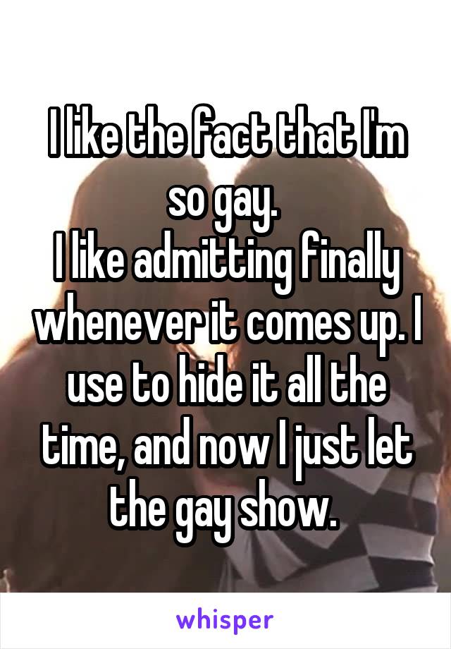 I like the fact that I'm so gay. 
I like admitting finally whenever it comes up. I use to hide it all the time, and now I just let the gay show. 