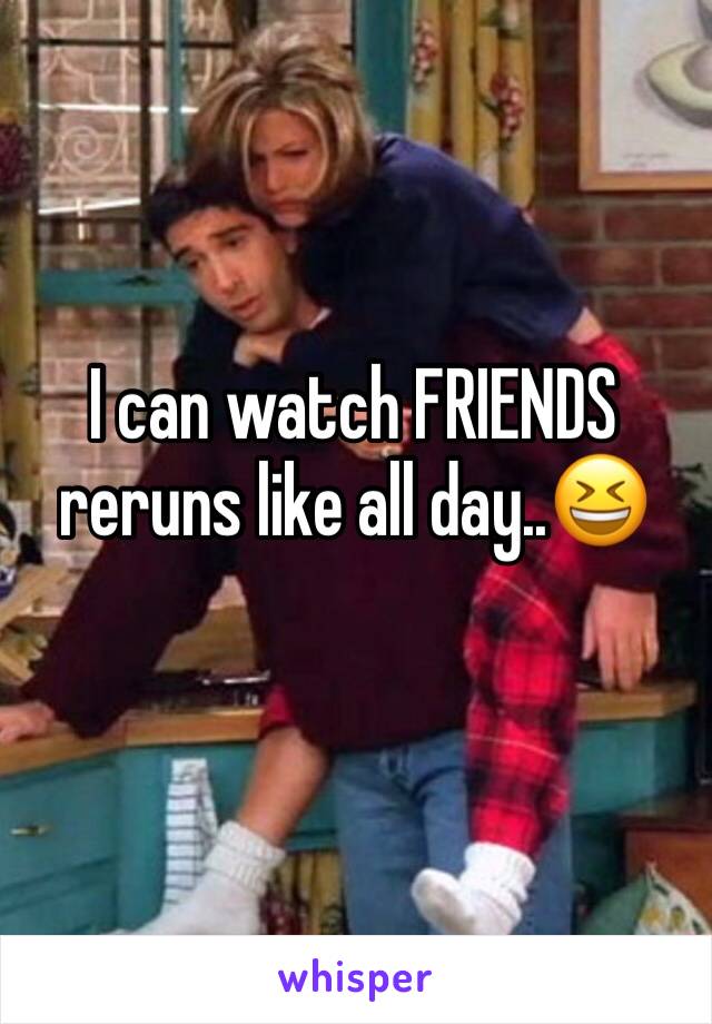 I can watch FRIENDS reruns like all day..😆