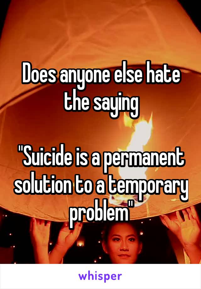 Does anyone else hate the saying

"Suicide is a permanent solution to a temporary problem"