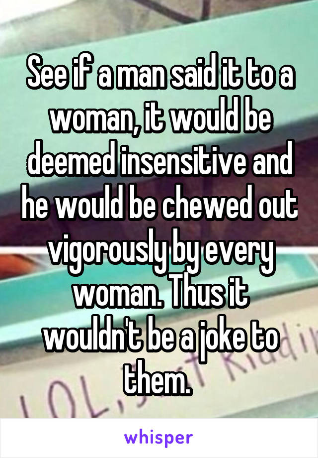 See if a man said it to a woman, it would be deemed insensitive and he would be chewed out vigorously by every woman. Thus it wouldn't be a joke to them. 