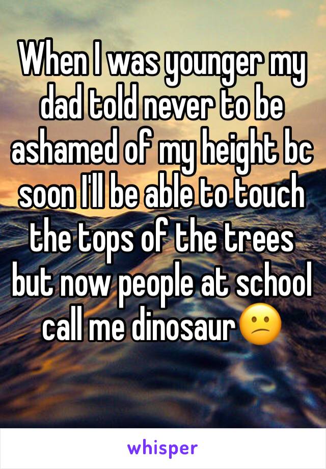 When I was younger my dad told never to be ashamed of my height bc soon I'll be able to touch the tops of the trees but now people at school call me dinosaur😕