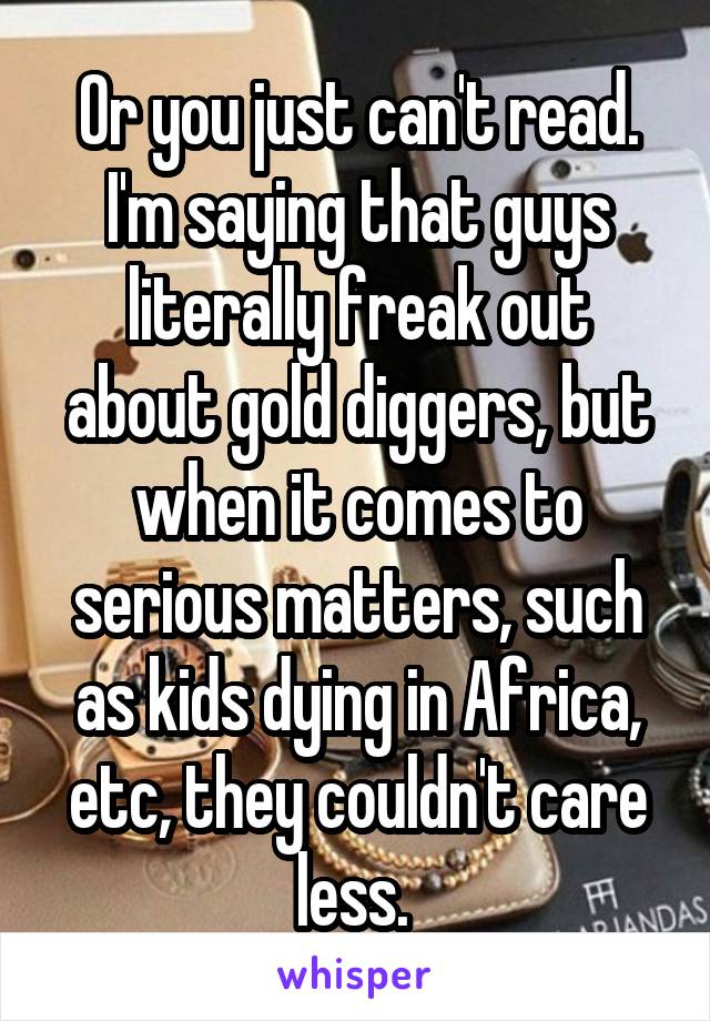 Or you just can't read. I'm saying that guys literally freak out about gold diggers, but when it comes to serious matters, such as kids dying in Africa, etc, they couldn't care less. 