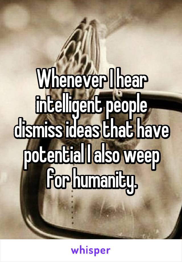 Whenever I hear intelligent people dismiss ideas that have potential I also weep for humanity.