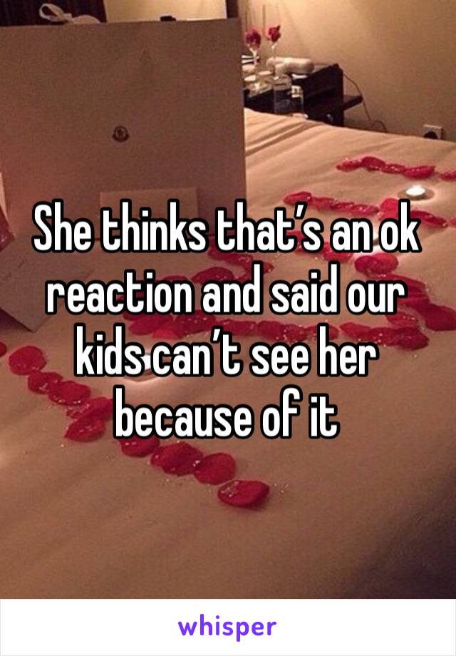 She thinks that’s an ok reaction and said our kids can’t see her because of it