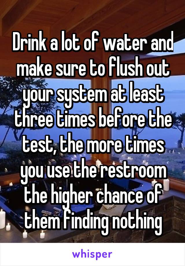 Drink a lot of water and make sure to flush out your system at least three times before the test, the more times you use the restroom the higher chance of them finding nothing