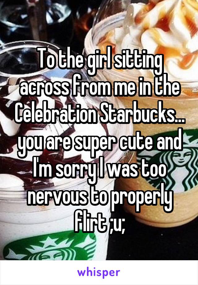 To the girl sitting across from me in the Celebration Starbucks... you are super cute and I'm sorry I was too nervous to properly flirt ;u;