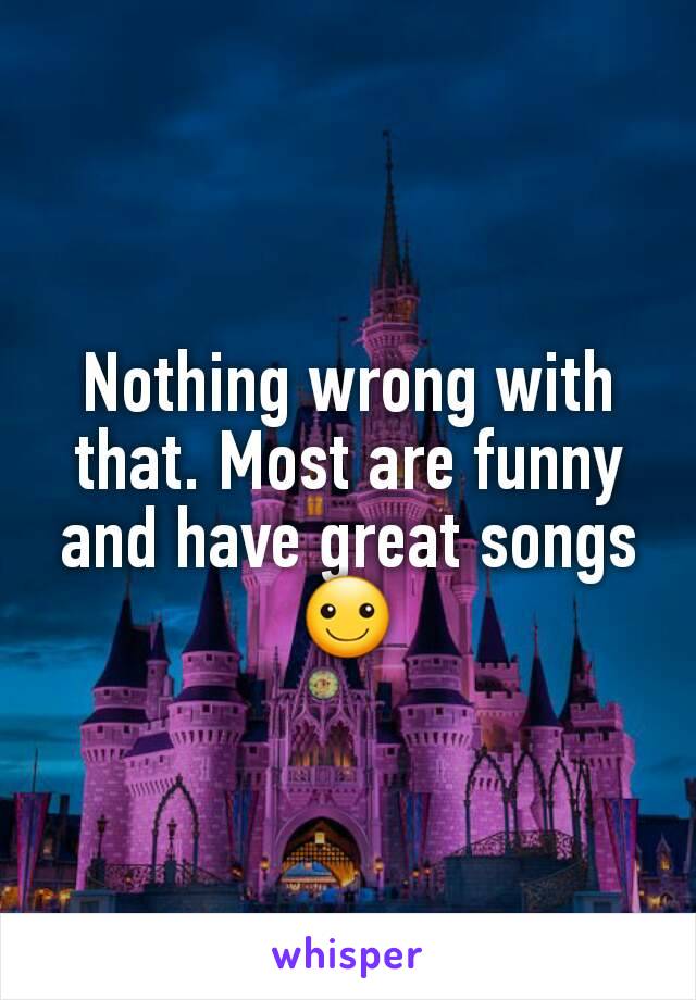 Nothing wrong with that. Most are funny and have great songs ☺