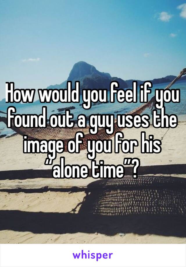 How would you feel if you found out a guy uses the image of you for his “alone time”?