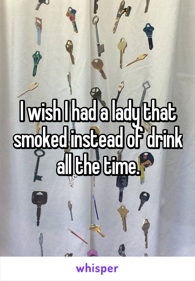 I wish I had a lady that smoked instead of drink all the time.