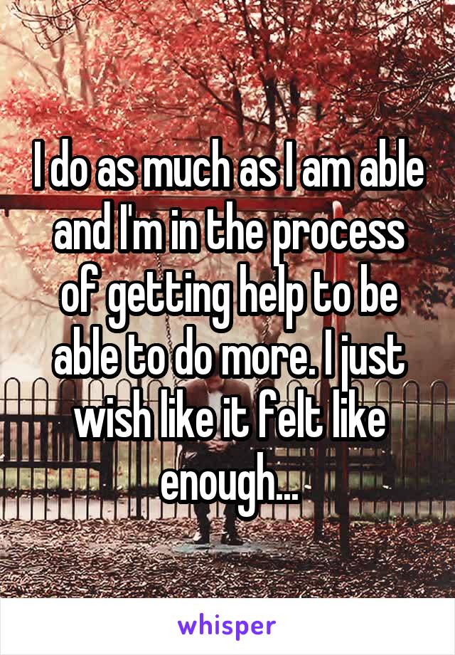 I do as much as I am able and I'm in the process of getting help to be able to do more. I just wish like it felt like enough...
