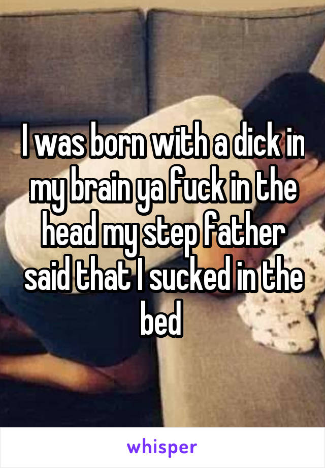 I was born with a dick in my brain ya fuck in the head my step father said that I sucked in the bed 