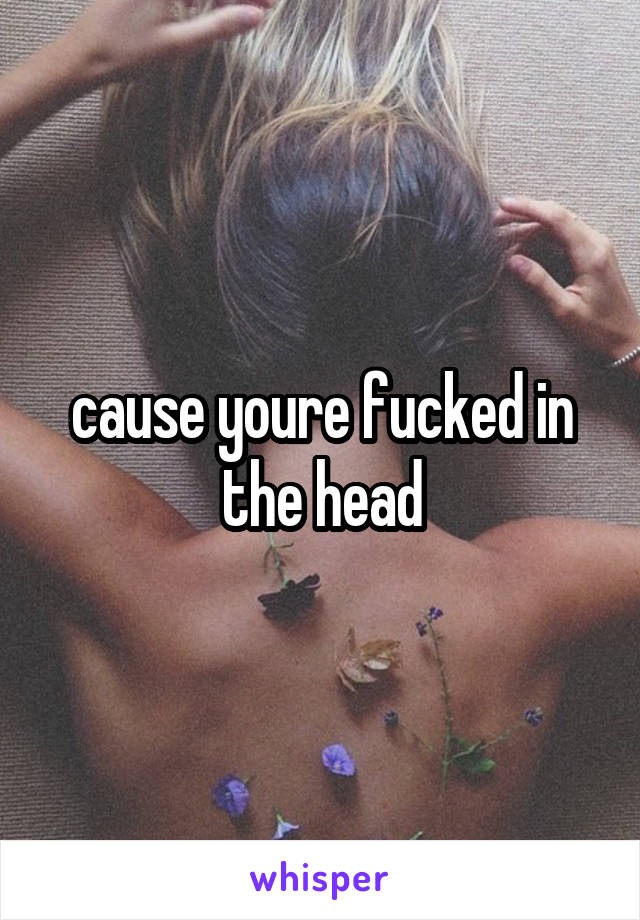 cause youre fucked in the head