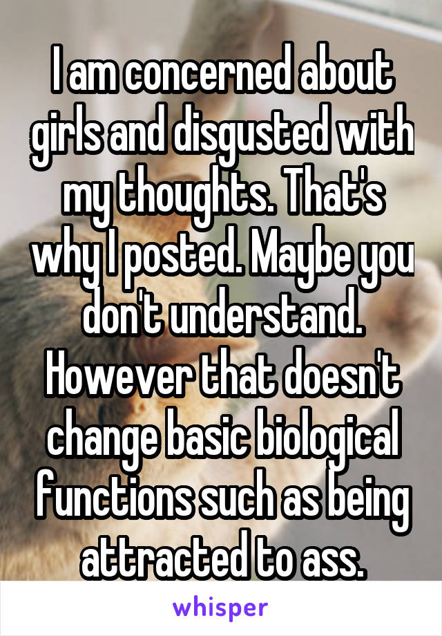 I am concerned about girls and disgusted with my thoughts. That's why I posted. Maybe you don't understand. However that doesn't change basic biological functions such as being attracted to ass.