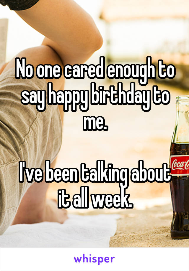 No one cared enough to say happy birthday to me.

I've been talking about it all week.