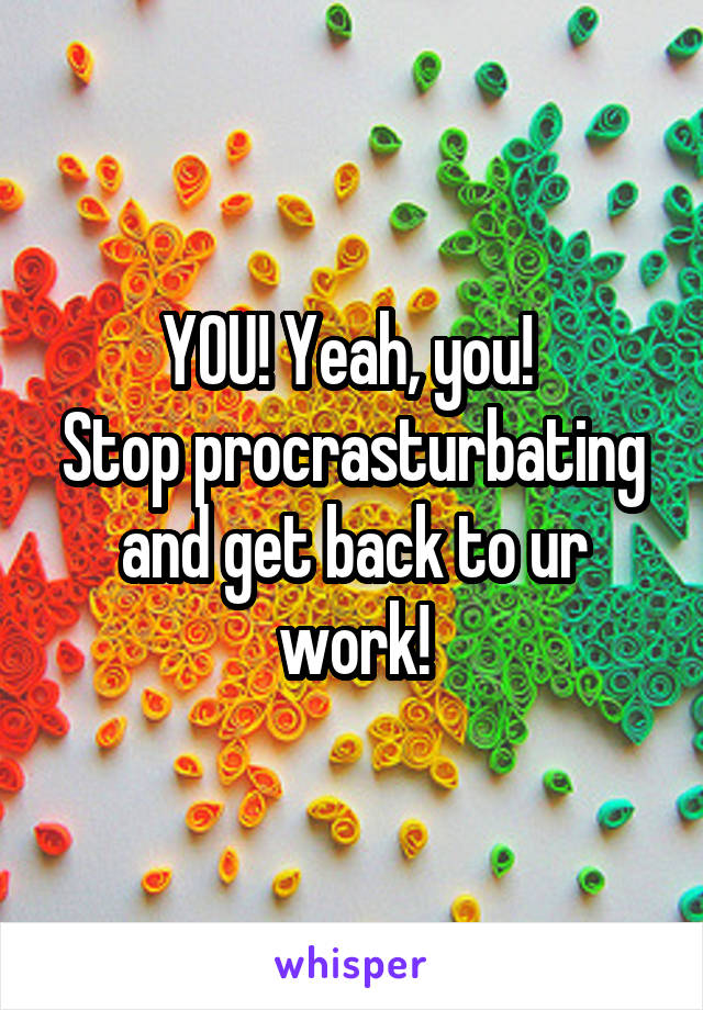 YOU! Yeah, you! 
Stop procrasturbating and get back to ur work!