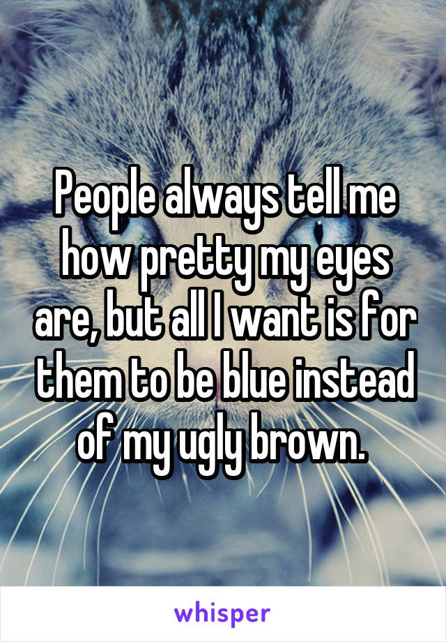 People always tell me how pretty my eyes are, but all I want is for them to be blue instead of my ugly brown. 