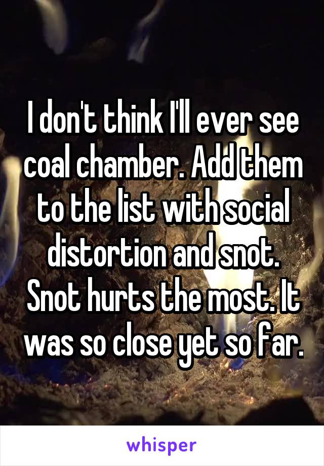 I don't think I'll ever see coal chamber. Add them to the list with social distortion and snot. Snot hurts the most. It was so close yet so far.