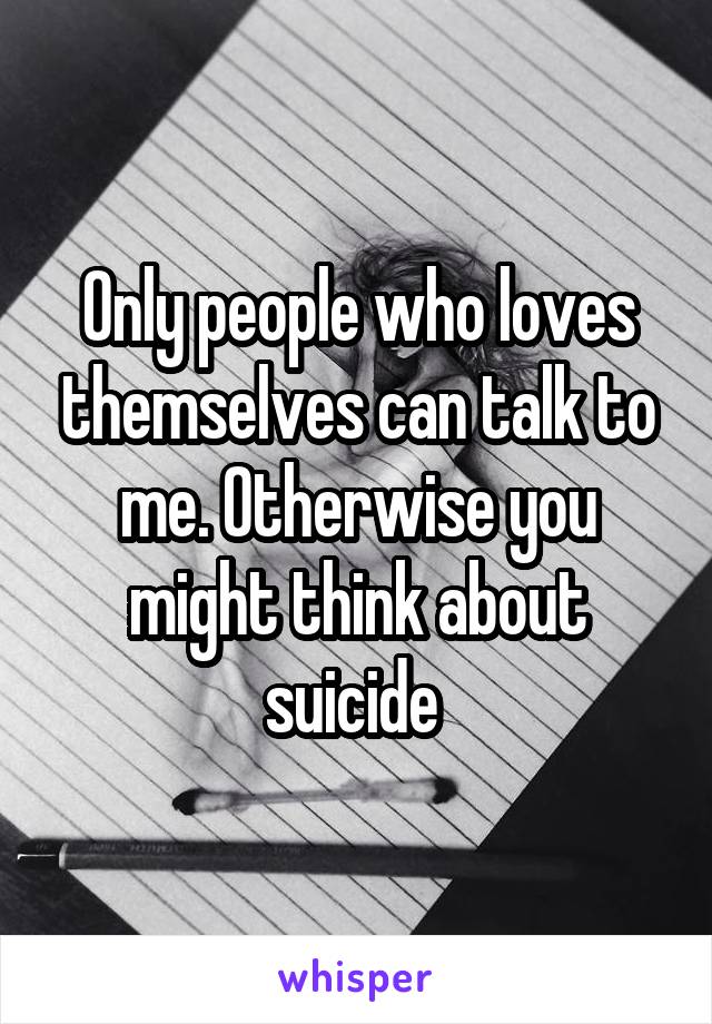 Only people who loves themselves can talk to me. Otherwise you might think about suicide 
