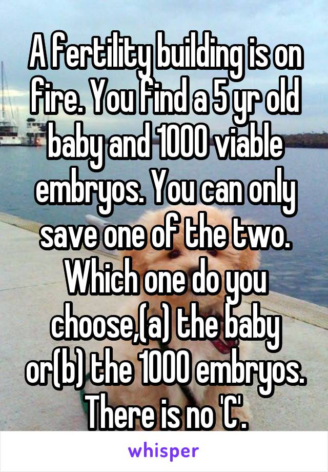 A fertility building is on fire. You find a 5 yr old baby and 1000 viable embryos. You can only save one of the two. Which one do you choose,(a) the baby or(b) the 1000 embryos. There is no 'C'.
