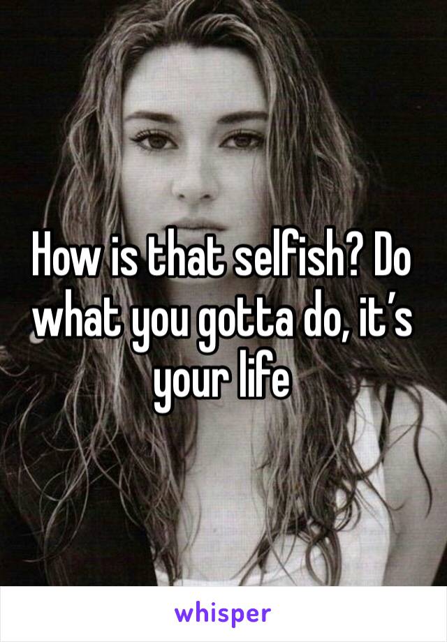 How is that selfish? Do what you gotta do, it’s your life