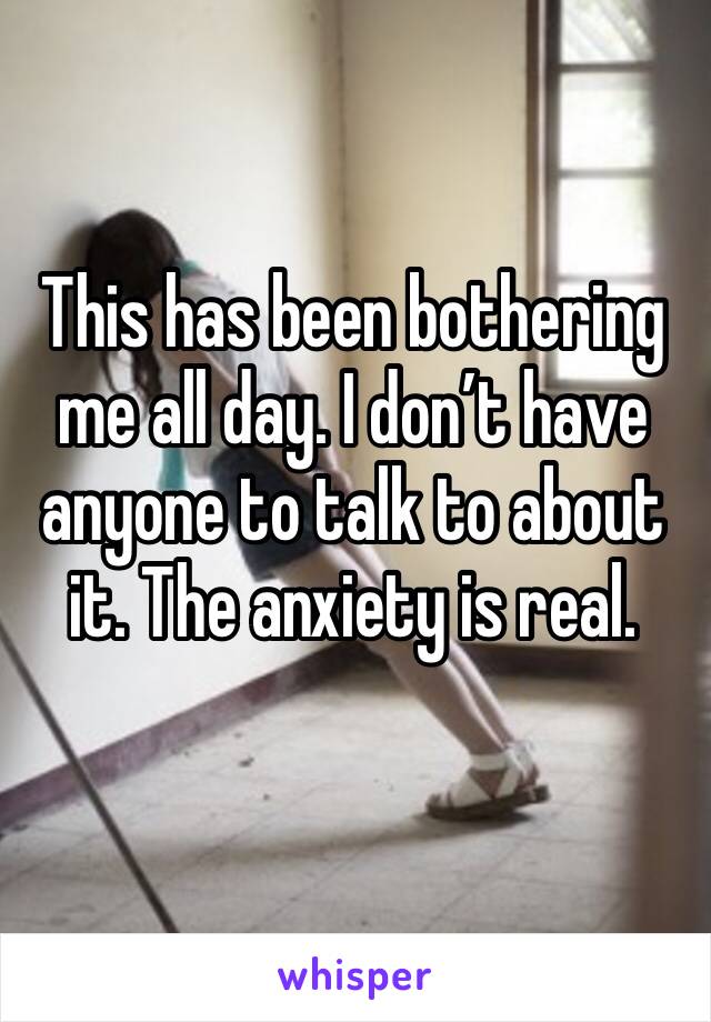 This has been bothering me all day. I don’t have anyone to talk to about it. The anxiety is real. 