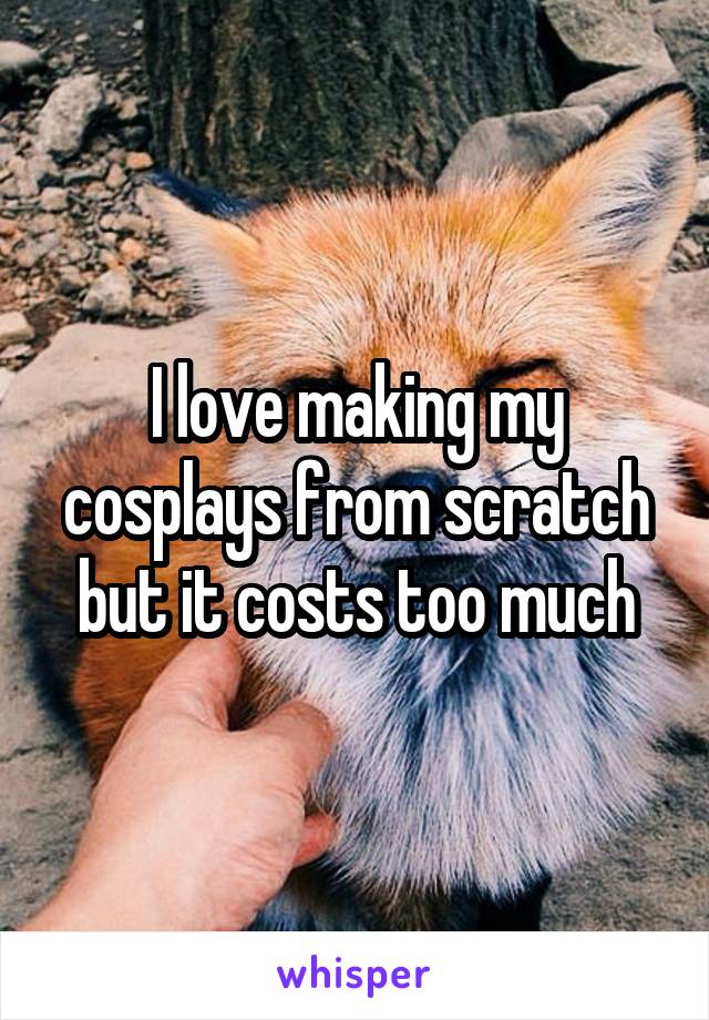 I love making my cosplays from scratch but it costs too much