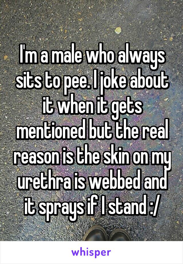 I'm a male who always sits to pee. I joke about it when it gets mentioned but the real reason is the skin on my urethra is webbed and it sprays if I stand :/