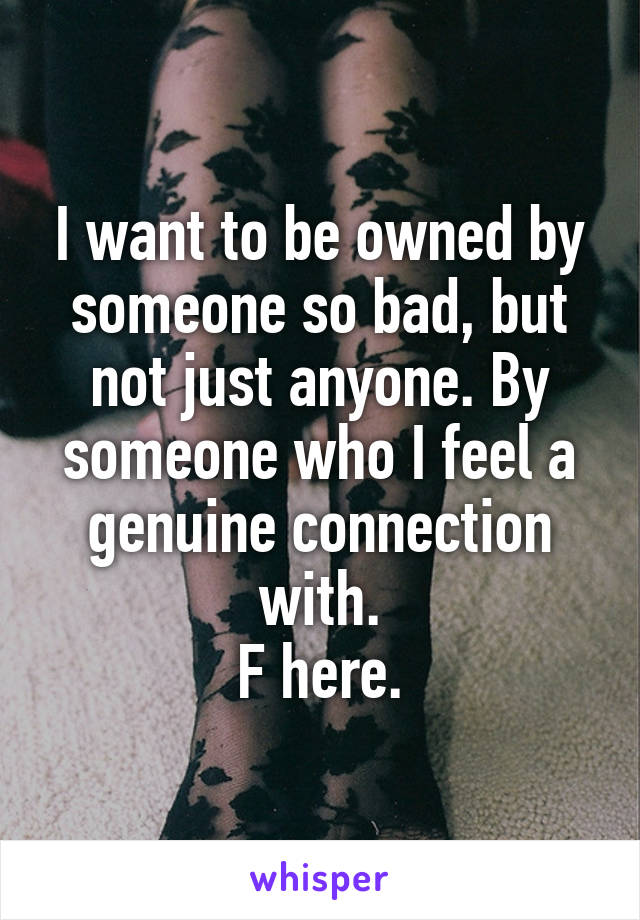I want to be owned by someone so bad, but not just anyone. By someone who I feel a genuine connection with.
F here.
