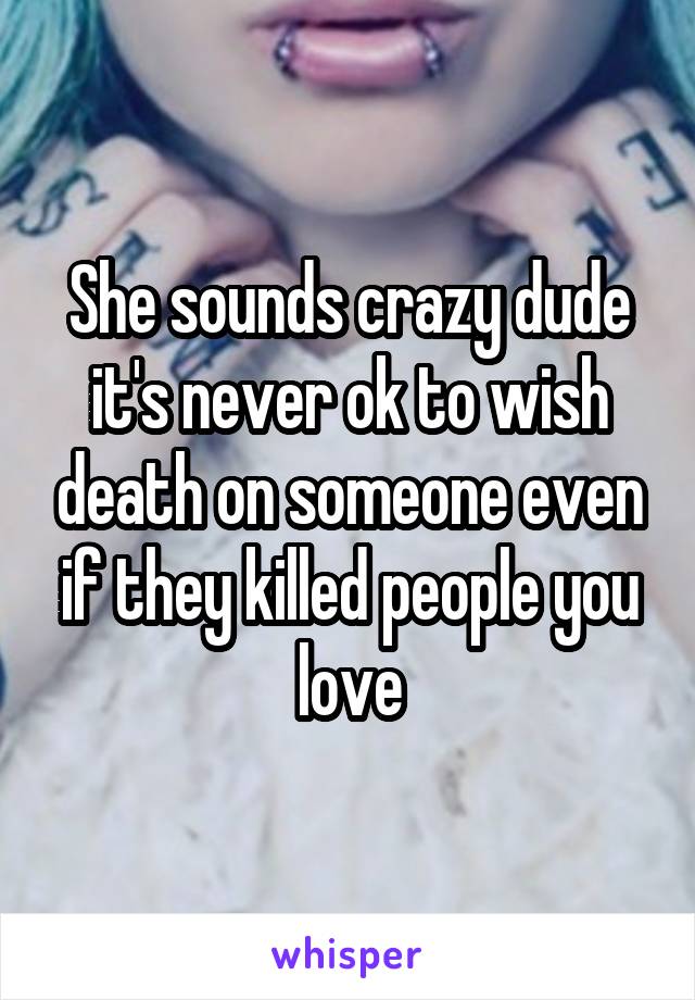 She sounds crazy dude it's never ok to wish death on someone even if they killed people you love