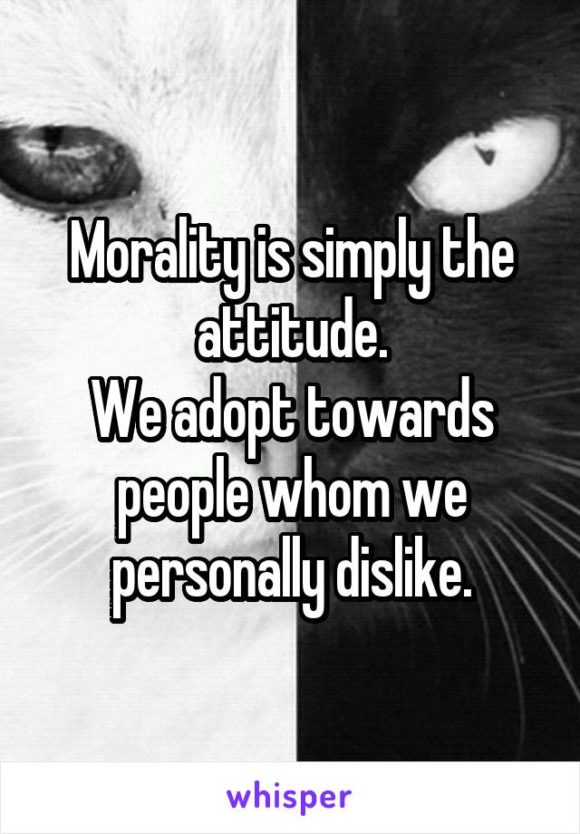 Morality is simply the attitude.
We adopt towards people whom we personally dislike.