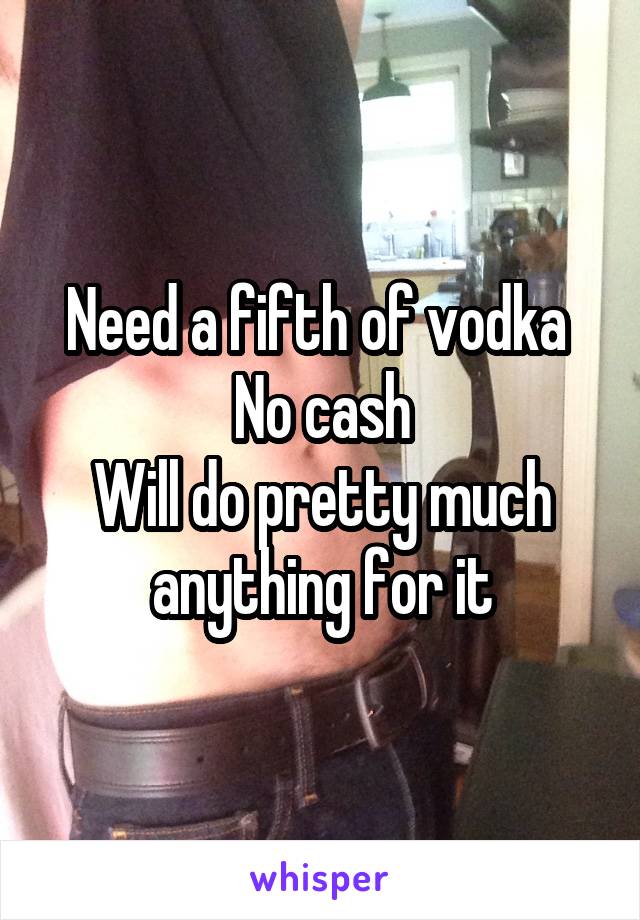 Need a fifth of vodka 
No cash
Will do pretty much anything for it