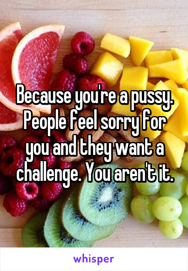 Because you're a pussy. People feel sorry for you and they want a challenge. You aren't it.