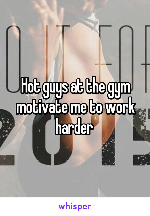 Hot guys at the gym motivate me to work harder 
