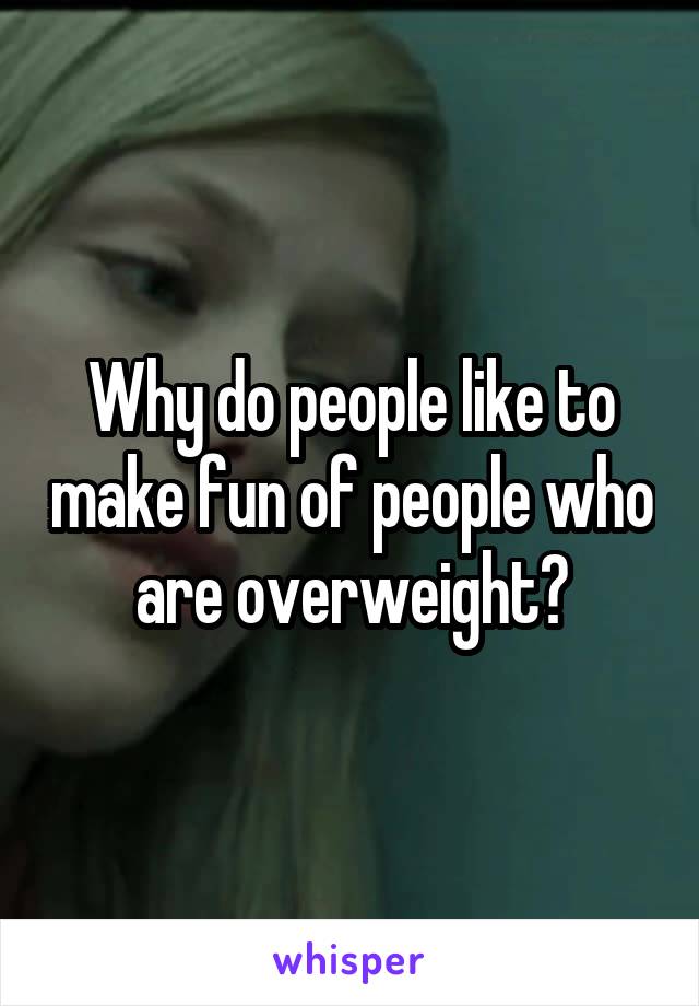 Why do people like to make fun of people who are overweight?