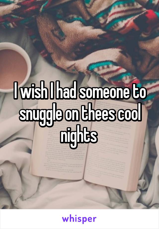 I wish I had someone to snuggle on thees cool nights 