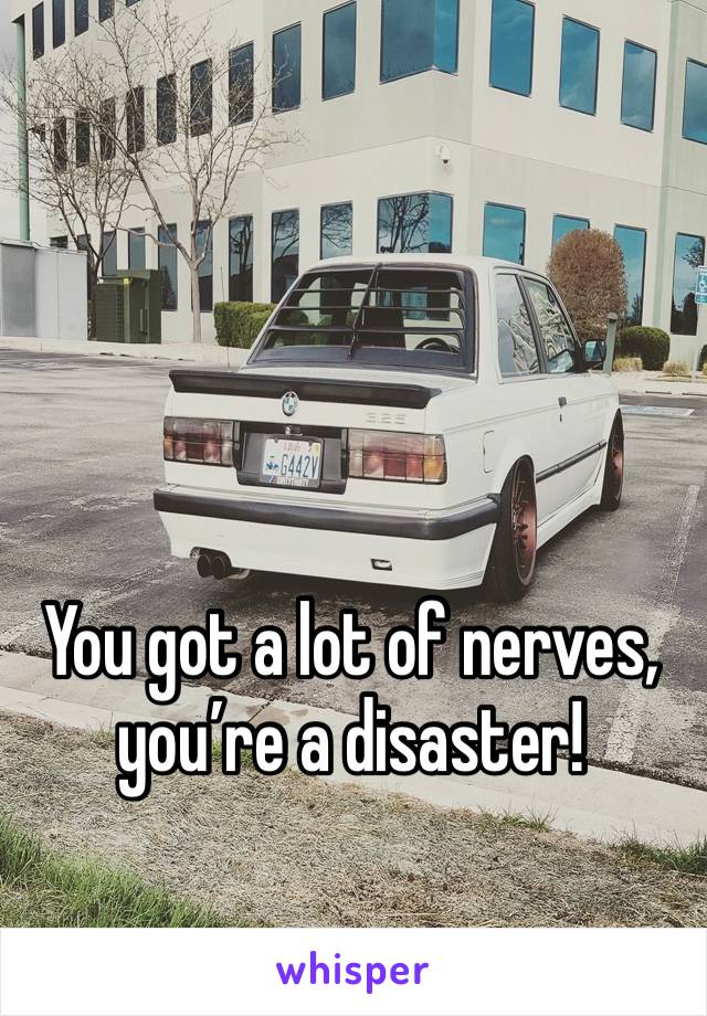 You got a lot of nerves, you’re a disaster!