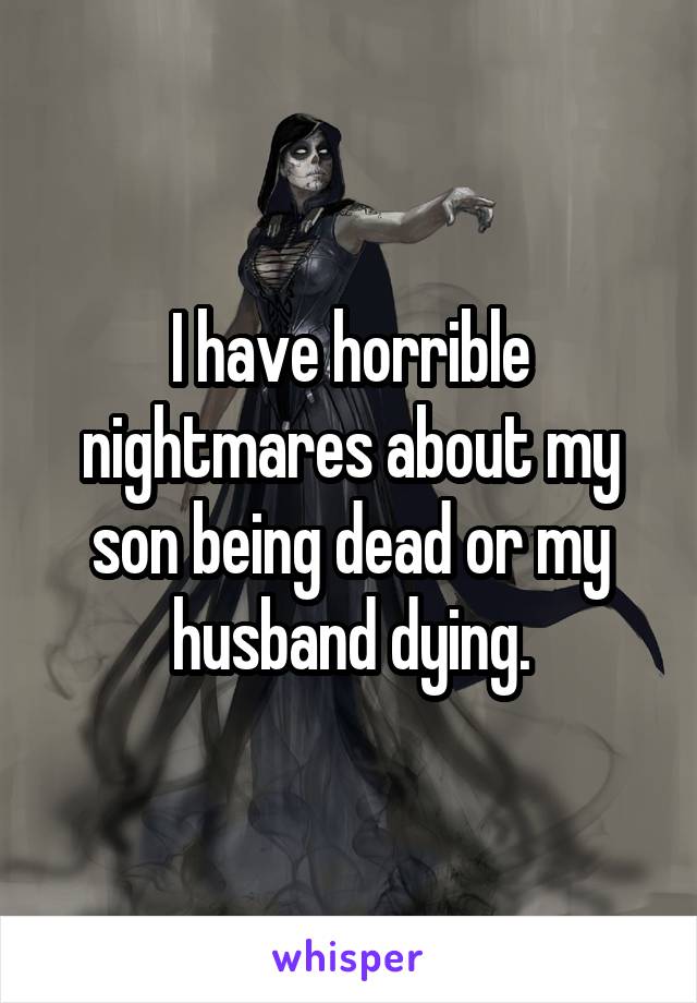 I have horrible nightmares about my son being dead or my husband dying.