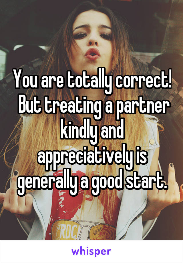You are totally correct!  But treating a partner kindly and appreciatively is generally a good start.